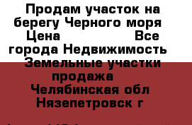 Продам участок на берегу Черного моря › Цена ­ 4 300 000 - Все города Недвижимость » Земельные участки продажа   . Челябинская обл.,Нязепетровск г.